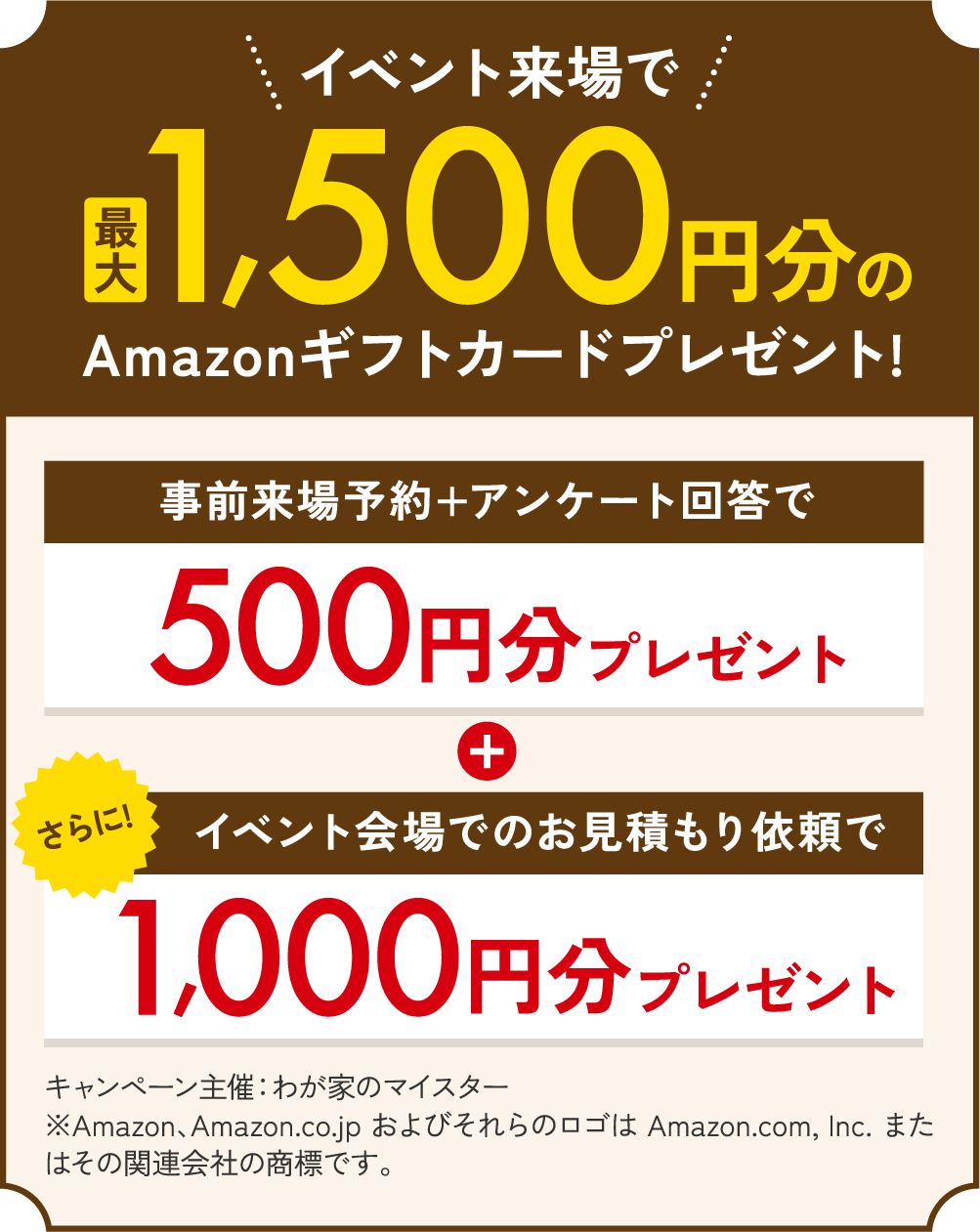 イベント来場で最大1,500円分のAmazonギフトカードプレゼント! 事前来場予約+アンケート回答で500円分プレゼント さらにイベント会場でのお見積もり依頼で1,000円分プレゼント キャンペーン主催：わが家のマイスター　※Amazon、Amazon.co.jp およびそれらのロゴは Amazon.com, Inc. またはその関連会社の商標です。
