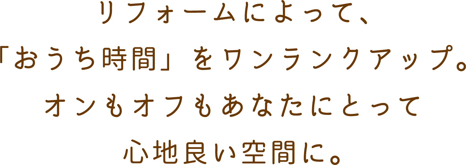 リフォームによって、「おうち時間」をワンランクアップ。オンもオフもあなたにとって心地良い空間に。