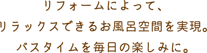 リフォームによって、リラックスできるお風呂空間を実現。バスタイムを毎日の楽しみに。