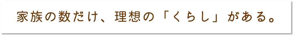 家族の数だけ、理想の「くらし」がある。