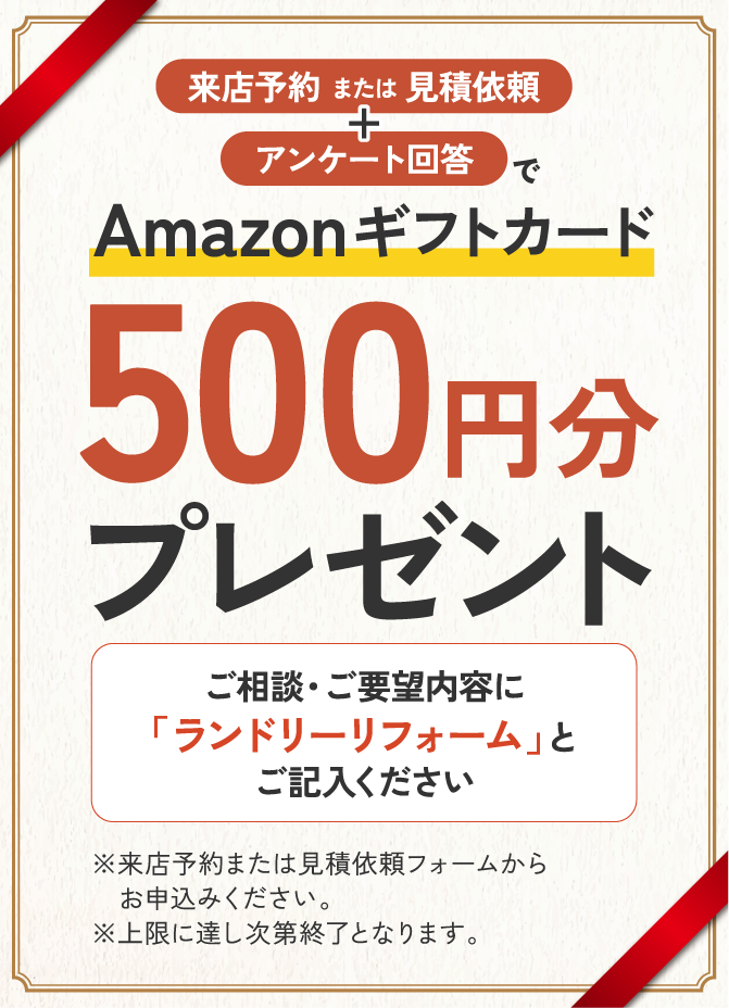 来店予約または見積依頼+アンケート回答でAmazonギフトカード500円分プレゼント ご相談・ご要望内容に「ランドリーリフォーム」とご記入ください ※来店予約または見積依頼フォームからお申込みください。 ※上限に達し次第終了となります。