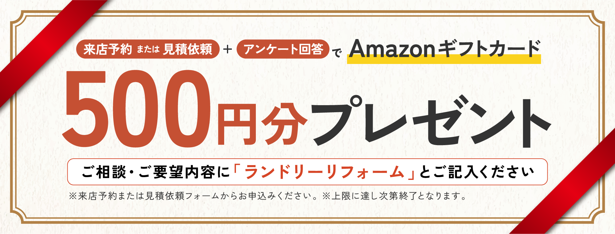 来店予約または見積依頼+アンケート回答でAmazonギフトカード500円分プレゼント ご相談・ご要望内容に「ランドリーリフォーム」とご記入ください ※来店予約または見積依頼フォームからお申込みください。 ※上限に達し次第終了となります。